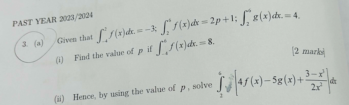 PAST YEAR 2023/2024
3. (a) Given that ∈t _(-4)^2f(x)dx.=-3; ∈t _2^(6f(x)dx=2p+1; ∈t _2^6g(x)dx.=4. 
(i) Find the value of p if ∈t _(-4)^6f(x)dx.=8. [2 marks
(ii) Hence, by using the value of p , solve ∈tlimits _2^6y[4f(x)-5g(x)+frac 3-x^3)2x^2]dx