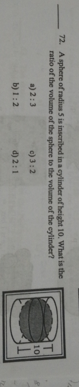 A sphere of radius 5 is inscribed in a cylinder of height 10. What is the
ratio of the volume of the sphere to the volume of the cylinder?
a) 2:3 c) 3:2
b) 1:2 d) 2:1