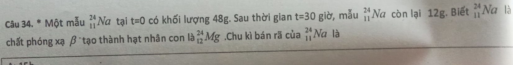 Một mẫu _(11)^(24)Na tại t=0 có khối lượng 48g. Sau thời gian t=30 giờ,mẫu _(11)^(24)Na còn lại 12g. Biết beginarrayr 24 11endarray Nc là 
chất phóng xạ β tạo thành hạt nhân con là _(12)^(24)Mg.Chu kì bán rã của _(11)^(24)Na là