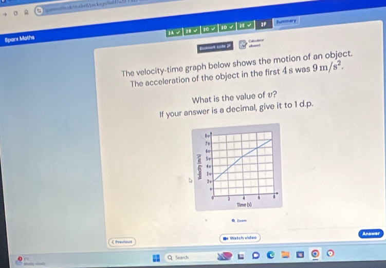 Tigonatte.3/sulex/packs.p/latd/a 
BA √ 20 √ 20 √ 20 √ √ 2P Summary 
Sparx Maths 
Guokwors code 27 Casutter 
,—! 
The velocity-time graph below shows the motion of an object. 
The acceleration of the object in the first 4swas9m/s^2. 
What is the value of v? 
If your answer is a decimal, give it to 1 d.p. 
O, Zoam 
< Previous ■ Watch video Answer 
Search 
Mhisily stisal