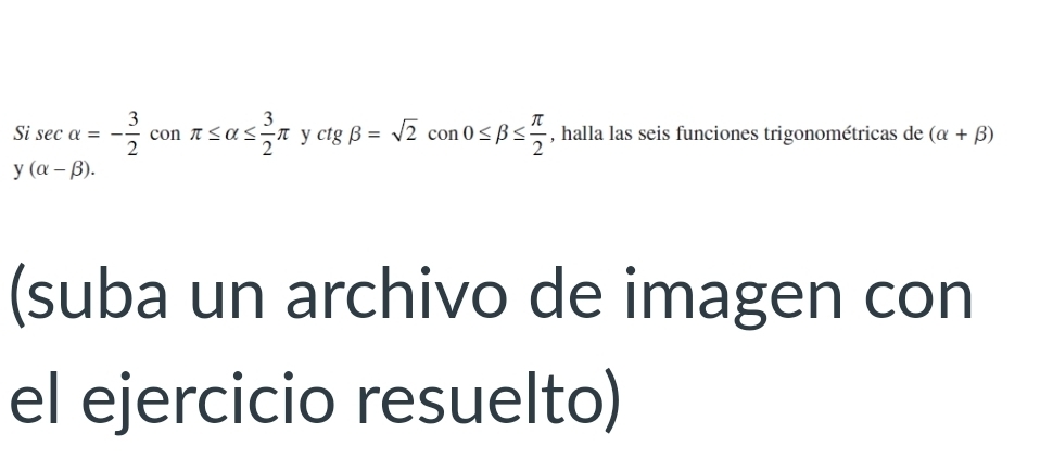 Si sec alpha =- 3/2  con π ≤ alpha ≤  3/2 π y :tg beta =sqrt(2)con0≤ beta ≤  π /2  , halla las seis funciones trigonométricas de (alpha +beta )
y(alpha -beta ). 
(suba un archivo de imagen con 
el ejercicio resuelto)