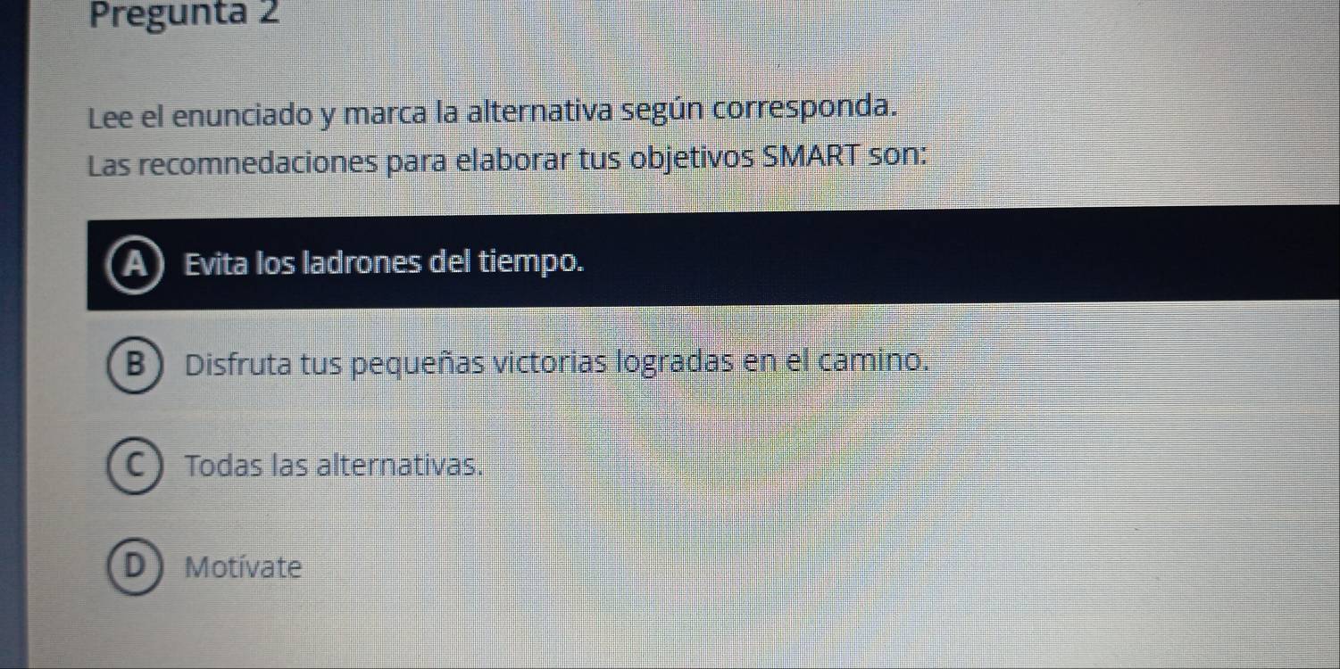 Pregunta 2
Lee el enunciado y marca la alternativa según corresponda.
Las recomnedaciones para elaborar tus objetivos SMART son:
Evita los ladrones del tiempo.
B ) Disfruta tus pequeñas victorias logradas en el camino.
C 
Todas las alternativas.
Motívate