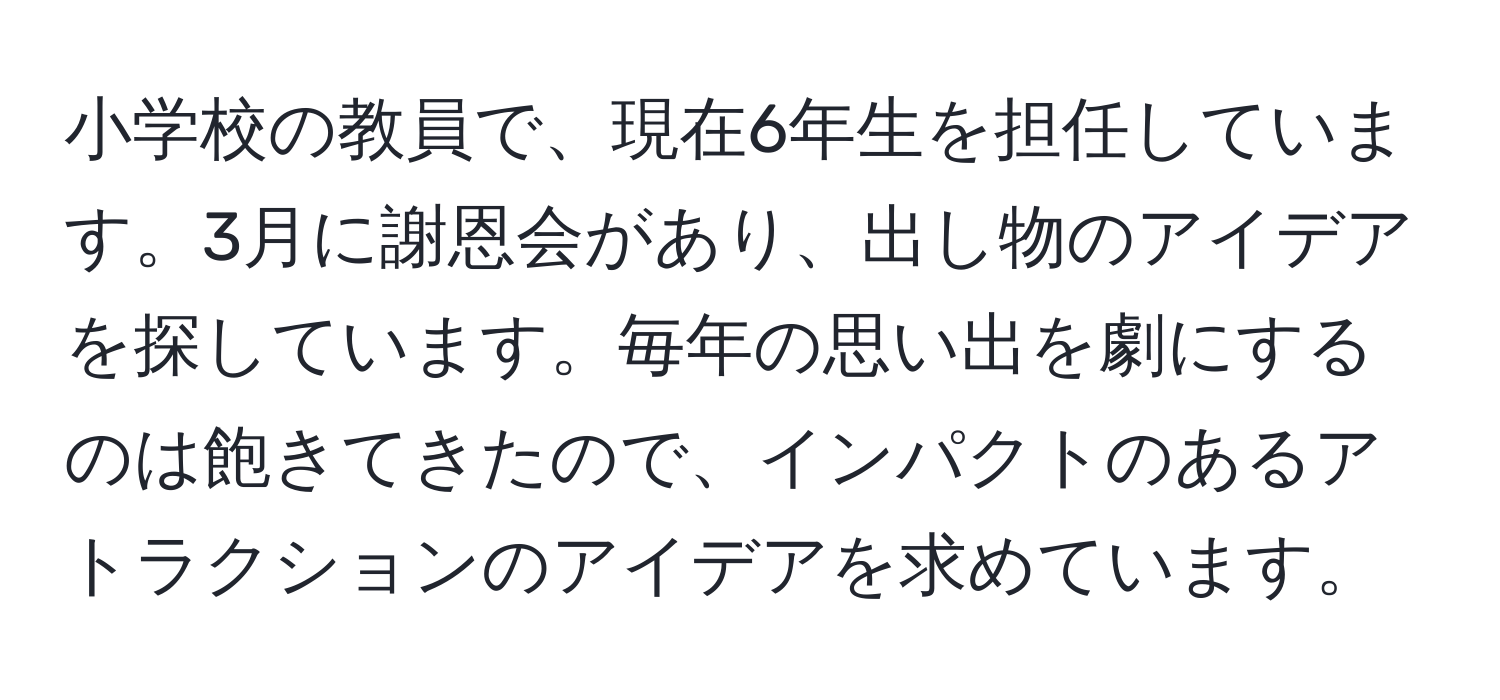 小学校の教員で、現在6年生を担任しています。3月に謝恩会があり、出し物のアイデアを探しています。毎年の思い出を劇にするのは飽きてきたので、インパクトのあるアトラクションのアイデアを求めています。