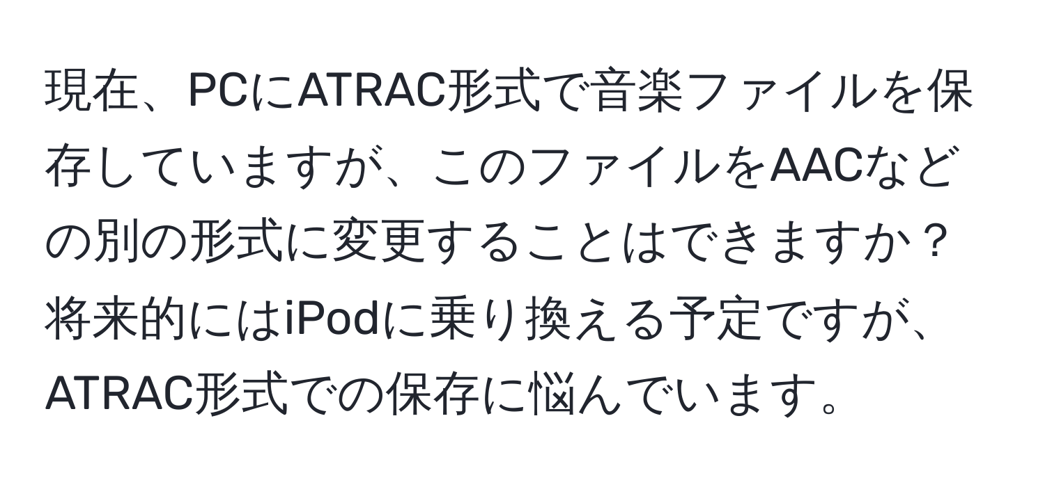 現在、PCにATRAC形式で音楽ファイルを保存していますが、このファイルをAACなどの別の形式に変更することはできますか？将来的にはiPodに乗り換える予定ですが、ATRAC形式での保存に悩んでいます。