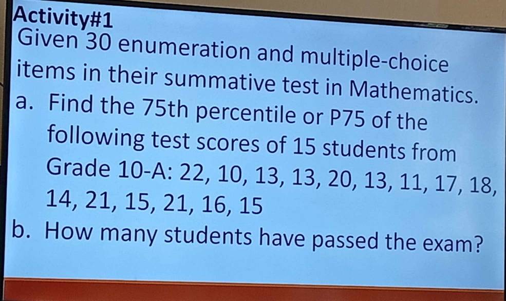 Activity#1 
Given 30 enumeration and multiple-choice 
items in their summative test in Mathematics. 
a. Find the 75th percentile or P75 of the 
following test scores of 15 students from 
Grade 10 -A: 22, 10, 13, 13, 20, 13, 11, 17, 18,
14, 21, 15, 21, 16, 15
b. How many students have passed the exam?