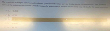 The restiurant where you work received the following notice from the Wage and Hour Diviasion with the US Department of Labor You theed
works at the restaurant part-time as a tipped employee for minimum wage. What will his new hourly wage rate be after this upden ties effect
A. $10.60
B. 57 00
c
D. $10.40
E， 86 40