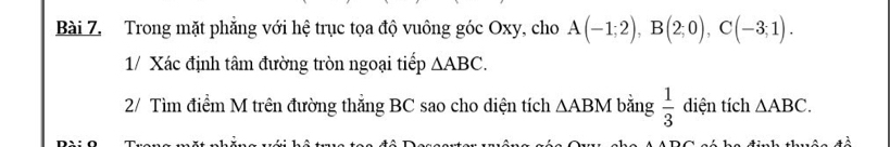 Trong mặt phẳng với hệ trục tọa độ vuông góc Oxy, cho A(-1;2), B(2;0), C(-3;1). 
1/ Xác định tâm đường tròn ngoại tiếp △ ABC. 
2/ Tìm điểm M trên đường thẳng BC sao cho diện tích △ ABM bằng  1/3  diện tích △ ABC.