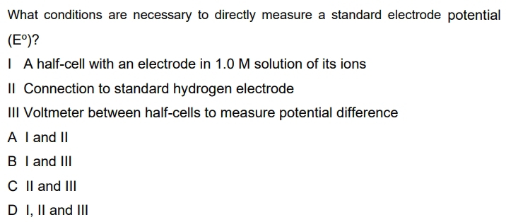 What conditions are necessary to directly measure a standard electrode potential
(E^o) ?
I A half-cell with an electrode in 1.0 M solution of its ions
II Connection to standard hydrogen electrode
III Voltmeter between half-cells to measure potential difference
A I and II
B I and III
C II and III
D I, II and III