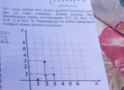 Fapor mada pls ana 
10 - Uma cidade tem quatro pontos turísticos que 
são os mais visitados. Esses pontos são 
identificados pelas coordenadas A(1;0), B(2;1),
C(3;1) e D(2;3). Represente no plano cartesiano 
a seguir esses pontos turisticos. 
GO 
CA 
_