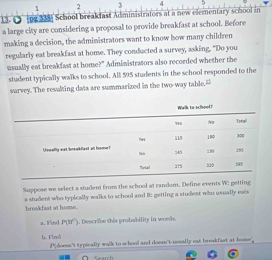 1 
2 
3 
4 
5 
13. pg 338: School breakfast Administrators at a new elementary school in 
a large city are considering a proposal to provide breakfast at school. Before 
making a decision, the administrators want to know how many children 
regularly eat breakfast at home. They conducted a survey, asking, “Do you 
usually eat breakfast at home?” Administrators also recorded whether the 
student typically walks to school. All 595 students in the school responded to the 
survey. The resulting data are summarized in the two-way table.≌ 
Suppose we select a student from the school at random. Define events W: getting 
a student who typically walks to school and B: getting a student who usually eats 
breakfast at home. 
a. Find P(B^C). Describe this probability in words. 
b. Find 
P(doesn’t typically walk to school and doesn't-usually eat breakfast at home) 
Search