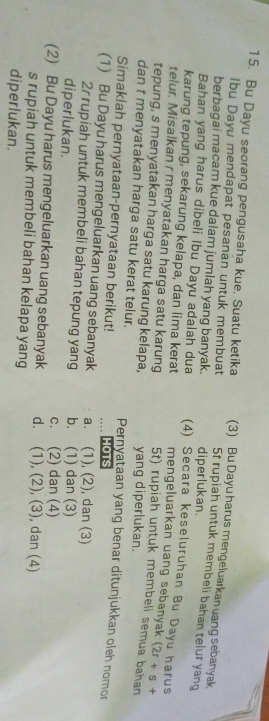 Bu Dayu seorang pengusaha kue. Suatu ketika
Ibu Dayu mendapat pesanan untuk membuat
(3) Bu Dayu harus mengeluarkan uang sebanyak
berbagai macam kue dalam jumlah yang banyak. diperlukan.
5t rupiah untuk membeli bahan telur yang
Bahan yang harus dibeli Ibu Dayu adalah dua
karung tepung, sekarung kelapa, dan lima kerat
(4) Secara keseluruhan Bu Dayu harus
telur. Misalkan r menyatakan harga satu karung
mengeluarkan uang sebanyak (2r+s+
tepung, s menyatakan harga satu karung kelapa,
5t) rupiah untuk membeli semua bahan
yang diperlukan.
dan t menyatakan harga satu kerat telur. Pernyataan yang benar ditunjukkan oleh nomor
Simaklah pernyataan-pernyataan berikut! HOTS
(1) Bu Dayu harus mengeluarkan uang sebanyak a. (1), (2), dan (3)
2r rupiah untuk membeli bahan tepung yang b. (1) dan (3)
diperlukan.
c. (2) dan (4)
(2) Bu Dayu harus mengeluarkan uang sebanyak
d. (1), (2), (3), dan (4)
s rupiah untuk membeli bahan kelapa yang
diperlukan.