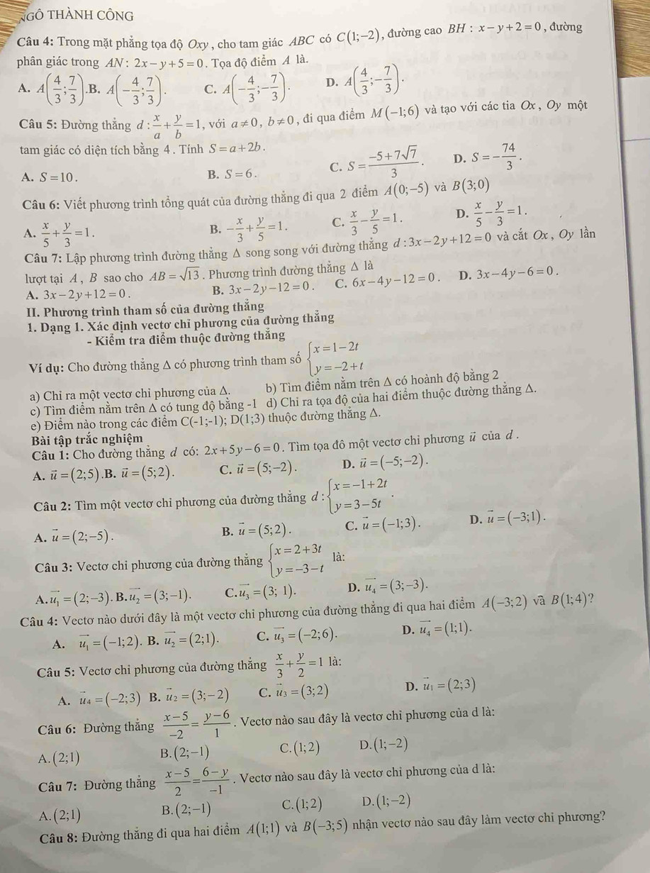 NgÔ THÀNH CÔNG
Câu 4: Trong mặt phẳng tọa độ Oxy, cho tam giác ABC có C(1;-2) , đường cao BH : x-y+2=0 , đường
phân giác trong AN : 2x-y+5=0. Tọa độ điểm A là.
A. A( 4/3 ; 7/3 ) .B. A(- 4/3 ; 7/3 ). C. A(- 4/3 ;- 7/3 ). D. A( 4/3 ;- 7/3 ).
Câu 5: Đường thắng d: x/a + y/b =1 , với a!= 0,b!= 0 , đi qua điểm M(-1;6) và tạo với các tia Ox , Oy một
tam giác có diện tích bằng 4 . Tính S=a+2b.
A. S=10.
B. S=6. C. S= (-5+7sqrt(7))/3 . D. S=- 74/3 .
Câu 6: Viết phương trình tổng quát của đường thẳng đi qua 2 điểm A(0;-5) và B(3;0)
A.  x/5 + y/3 =1. - x/3 + y/5 =1. C.  x/3 - y/5 =1. D.  x/5 - y/3 =1.
B.
Câu 7: Lập phương trình đường thẳng Δ song song với đường thẳng d:3x-2y+12=0 và cắt Ox, Oy lần
lượt tại A , B sao cho AB=sqrt(13). Phương trình đường thẳng Δ là
A. 3x-2y+12=0.
B. 3x-2y-12=0. C. 6x-4y-12=0. D. 3x-4y-6=0.
II. Phương trình tham số của đường thẳng
1. Dạng 1. Xác định vectơ chỉ phương của đường thẳng
- Kiểm tra điểm thuộc đường thắng
Ví dụ: Cho đường thẳng Δ có phương trình tham số beginarrayl x=1-2t y=-2+tendarray.
a) Chỉ ra một vectơ chỉ phương của Δ. b) Tìm điểm nằm trên Δ có hoành độ bằng 2
c) Tìm điểm nằm trên Δ có tung độ bằng -1 d) Chi ra tọa độ của hai điểm thuộc đường thắng Δ.
e) Điểm nào trong các điểm C(-1;-1);D(1;3) thuộc đường thắng △.
Bài tập trắc nghiệm
Câu 1: Cho đường thắng đ có: 2x+5y-6=0. Tìm tọa đô một vectơ chỉ phương # của d .
A. vector u=(2;5) ,B. vector u=(5;2). C. vector u=(5;-2). D. vector u=(-5;-2).
Câu 2: Tìm một vectơ chỉ phương của đường thắng d:beginarrayl x=-1+2t y=3-5tendarray. .
A. vector u=(2;-5).
B. vector u=(5;2). C. vector u=(-1;3). D. vector u=(-3;1).
Câu 3: Vectơ chi phương của đường thắng beginarrayl x=2+3t y=-3-tendarray. là:
A. vector u_1=(2;-3) vector u_2=(3;-1). C. vector u_3=(3;1). D. vector u_4=(3;-3).
Câu 4: Vectơ nào dưới đây là một vectơ chi phương của đường thẳng đi qua hai điểm A(-3;2) và B(1;4) ?
A. vector u_1=(-1;2). B. vector u_2=(2;1). C. vector u_3=(-2;6). D. vector u_4=(1;1).
Câu 5: Vectơ chỉ phương của đường thắng  x/3 + y/2 =1 là:
A. vector u_4=(-2;3) B. vector u_2=(3;-2) C. vector u_3=(3;2) D. vector u_1=(2;3)
Câu 6: Đường thắng  (x-5)/-2 = (y-6)/1 . Vectơ nào sau đây là vectơ chỉ phương của d là:
A. (2;1)
B. (2;-1) C. (1;2) D. (1;-2)
Câu 7: Đường thắng  (x-5)/2 = (6-y)/-1 . Vectơ nào sau đây là vectơ chỉ phương của d là:
A. (2;1) (2;-1) C. (1;2) D. (1;-2)
B.
* Câu 8: Đường thắng đi qua hai điểm A(1;1) và B(-3;5) nhận vectơ nào sau đây làm vectơ chỉ phương?