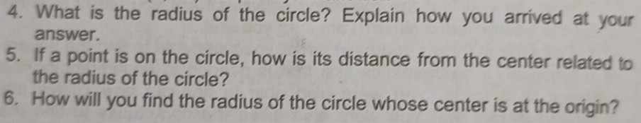 What is the radius of the circle? Explain how you arrived at your 
answer. 
5. If a point is on the circle, how is its distance from the center related to 
the radius of the circle? 
6. How will you find the radius of the circle whose center is at the origin?