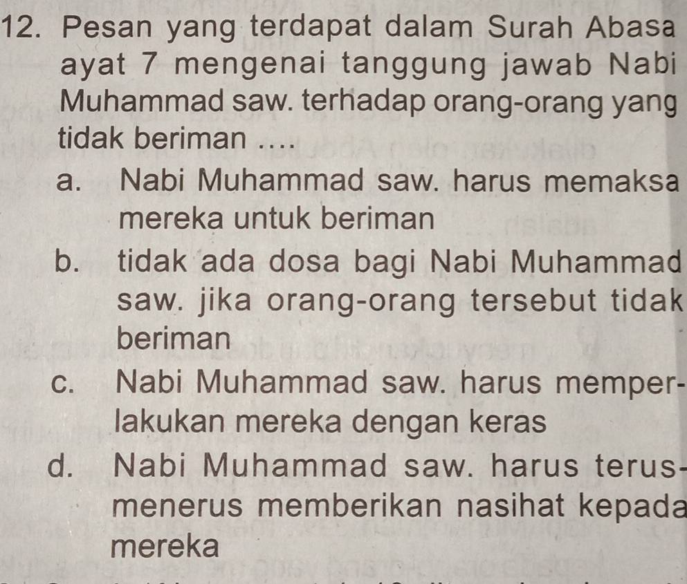 Pesan yang terdapat dalam Surah Abasa
ayat 7 mengenai tanggung jawab Nabi
Muhammad saw. terhadap orang-orang yang
tidak beriman ....
a. Nabi Muhammad saw. harus memaksa
mereka untuk beriman
b. tidak ada dosa bagi Nabi Muhammad
saw. jika orang-orang tersebut tidak
beriman
c. Nabi Muhammad saw. harus memper-
lakukan mereka dengan keras
d. Nabi Muhammad saw. harus terus
menerus memberikan nasihat kepada
mereka