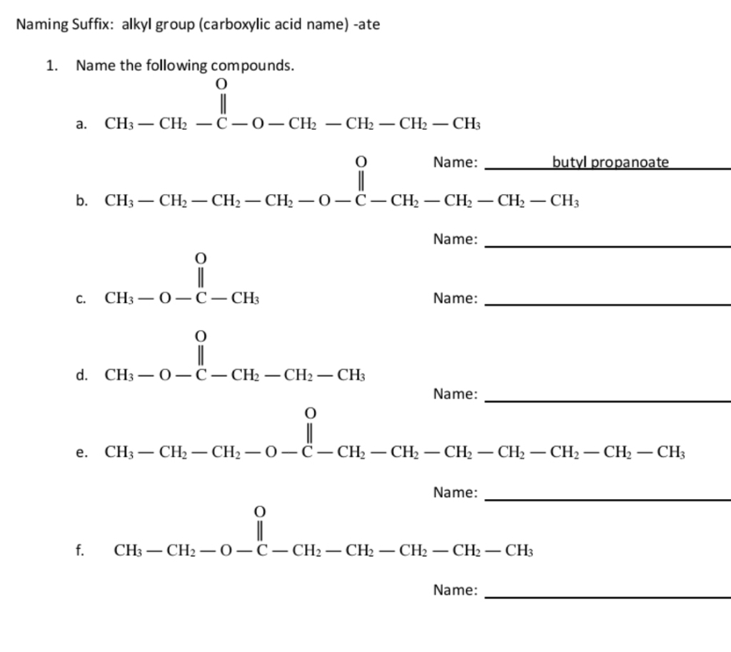 Naming Suffix: alkyl group (carboxylic acid name) -ate 
1. Name the following compounds. 
a. beginarrayr O CH_3-CH_2-C-O-CH_2-CH_2-CH_2-CH_3endarray □  
b. CH_3-CH_2-CH_2-CH_2-O-C-CH_2-CH_2-CH_2-CH_2-CH_3 propanoate_ 
Name:_ 
C. beginarrayr O CH_3-O-C-CH_3endarray
Name:_ 
□  
d. beginarrayr 0 CH_3-O-C-CH_2-CH_2-CH_3
Name:_ 
e. beginarrayr O CH_3-CH_2-CH_2-O-CH_2-CH_2-CH_2-CH_2-CH_2-CH_2-CH_3
_ 
Name: 
f. beginarrayr 0 CH_3-CH_2-O-C-CH_2-CH_2-CH_2-CH_2-CH_3
Name:_