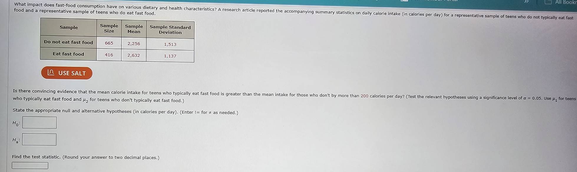 What impact does fast-food consumption have on various dietary and health characteristics? A research article reported the accompanying summary statistics on daily calorie intake (in calories per day) for a representative sample of teens who do not typically eat fast 
food and a representative sample of teens who do eat fast food. 
L USE SALT 
Is there convincing evidence that the mean calorie intake for teens who typically eat fast food is greater than the mean intake for those who don't by more than 200 calories per day? (Test the relevant hypotheses using a significance level of α = 0.05. Use μ for teens 
who typically eat fast food and μ, for teens who don't typically eat fast food.) 
State the appropriate null and alternative hypotheses (in calories per day). (Enter != for ≠ as needed.)
H_0:□
H_a:□
Find the test statistic. (Round your answer to two decimal places.)