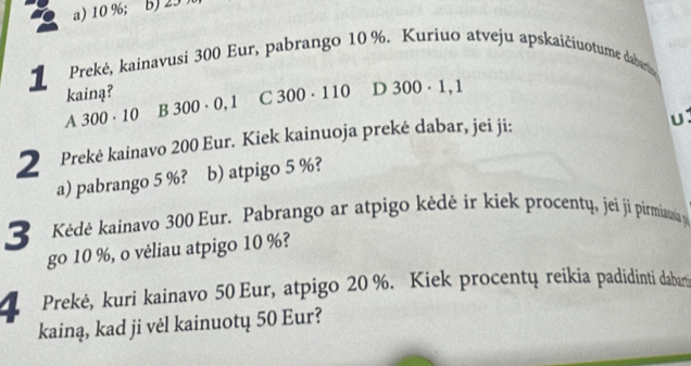 a) 10 %; b) 23
1 Prekė, kainavusi 300 Eur, pabrango 10 %. Kuriuo atveju apskaičiuotume dabarn
kainą? 300· 0,1 C 300· 110 D 300· 1,1
a | 300· 10 1 frac ^3 
2 Prekė kainavo 200 Eur. Kiek kainuoja prekė dabar, jei ji:
a) pabrango 5 %? b) atpigo 5 %?
3 Kédė kainavo 300 Eur. Pabrango ar atpigo kėdė ir kiek procentų, jei ji pirmíausia p
go 10 %, o vėliau atpigo 10 %?
4 Prekė, kuri kainavo 50 Eur, atpigo 20 %. Kiek procentų reikia padidinti dabar
kainą, kad ji vėl kainuotų 50 Eur?