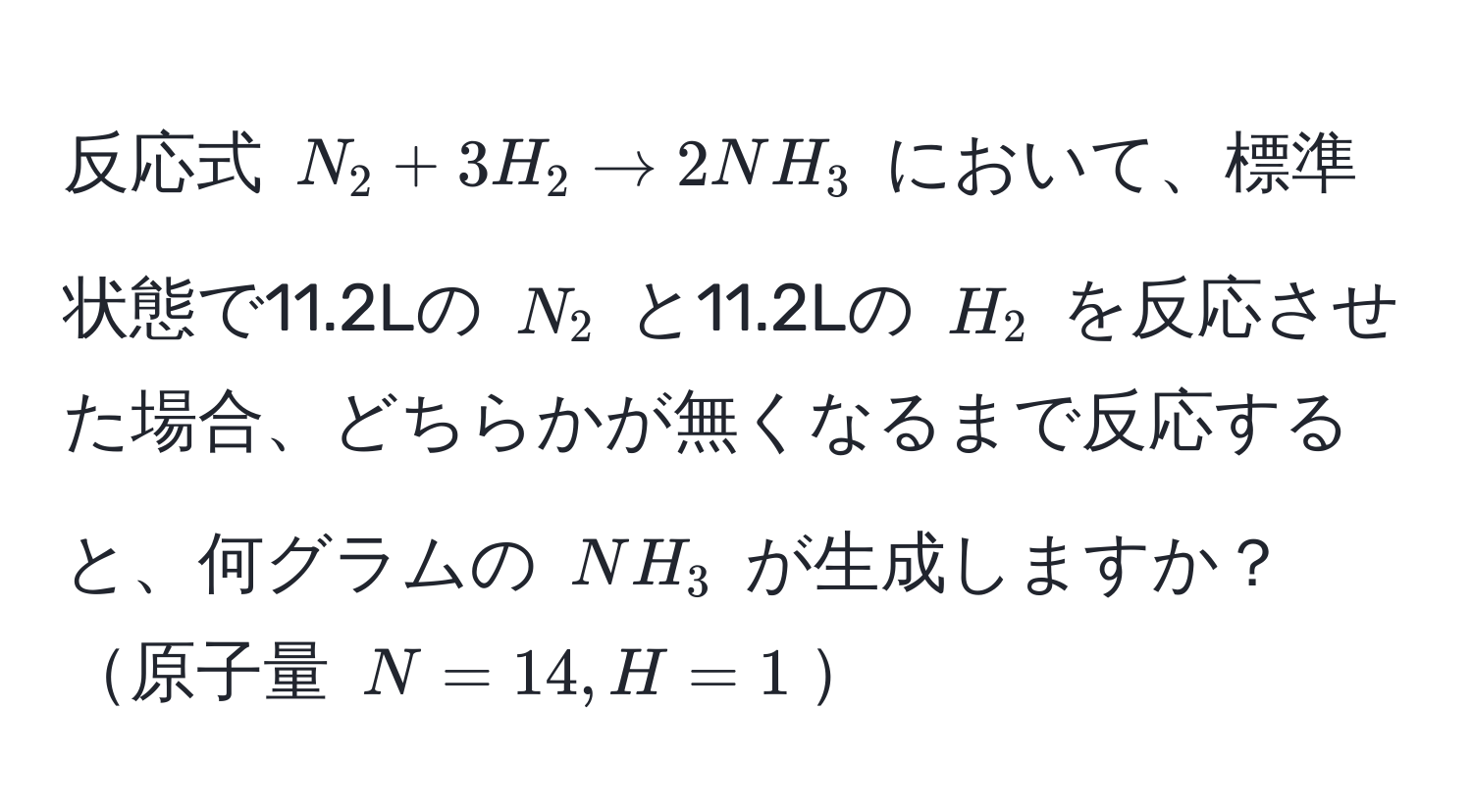 反応式 $N_2 + 3H_2 arrow 2NH_3$ において、標準状態で11.2Lの $N_2$ と11.2Lの $H_2$ を反応させた場合、どちらかが無くなるまで反応すると、何グラムの $NH_3$ が生成しますか？原子量 $N=14, H=1$