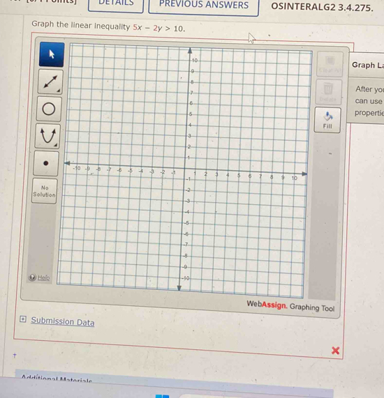 DETAILS PREVIOUS ANSWERS OSINTERALG2 3.4.275. 
Graph the linear inequality 5x-2y>10. 
Graph L 
After yo 
can use 
propertie 
Fill 
No 
Solution 
* Haío 
WebAssign. Graphing Tool 
+ Submission Data 
Additional Matariale