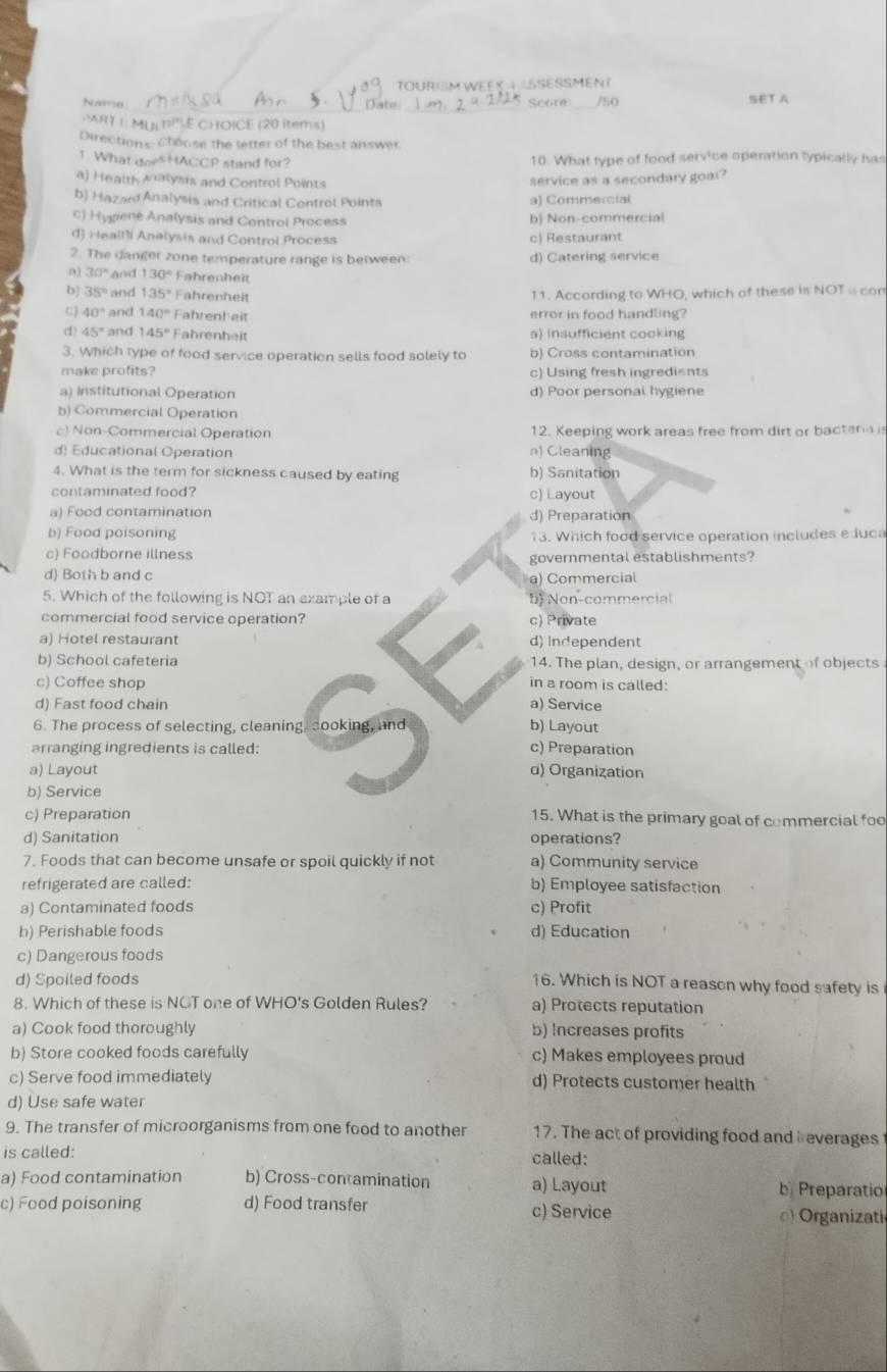 TOURISM WEEK A ASSESSMENI
_
Name Sate Score _/50 SET A
PART I: MULT?'É CHOICE (20 items)
Directions: Choose the letter of the best answer.
1. What does HACCP stand for? 10. What type of food service operation typically has
a) Health Malysis and Control Points
service as a secondary goal?
b) Hazard Analysis and Critical Control Points a) Commercial
c) Hygiene Analysis and Control Process b Non-commercial
d) Healli Analysis and Control Process c) Restaurant
2. The danger zone temperature range is between: d) Catering service
0) 30° and 130° Fahrenheit
b) 35° and 135° Fahrenheit 11. According to WHO, which of these is NOT a con
C) 40° and 140° Fahrenh eit error in food handling?
() 45° and 145° Fahrenheit a) insufficient cooking
3. Which type of food service operation sells food solely to b) Cross contamination
make profits? c) Using fresh ingredients
a) Institutional Operation d) Poor personal hygiene
b) Commercial Operation
c) Non-Commercial Operation 12. Keeping work areas free from dirt or bactera is
d) Educational Operation n) Cleaning
4. What is the term for sickness caused by eating b) Sanitation
contaminated food? c) Layout
a) Food contamination d) Preparation
b) Food poisoning 13. Which food service operation includes e luca
c) Foodborne illness governmental establishments?
d) Both b and c
a) Commercial
5. Which of the following is NOT an example of a b Non-commercial
commercial food service operation? c) Private
a) Hotel restaurant d) Independent
b) School cafeteria 14. The plan, design, or arrangement of objects
c) Coffee shop in a room is called:
d) Fast food chain a) Service
6. The process of selecting, cleaning, sooking, and b) Layout
arranging ingredients is called:
c) Preparation
a) Layout α) Organization
b) Service
c) Preparation 15. What is the primary goal of commercial foo
d) Sanitation operations?
7. Foods that can become unsafe or spoil quickly if not a) Community service
refrigerated are called: b) Employee satisfaction
a) Contaminated foods c) Profit
b) Perishable foods d) Education
c) Dangerous foods
d) Spoiled foods
16. Which is NOT a reason why food safety is
8. Which of these is NGT one of WHO's Golden Rules? a) Protects reputation
a) Cook food thoroughly b) Increases profits
b) Store cooked foods carefully c) Makes employees proud
c) Serve food immediately d) Protects customer health
d) Use safe water
9. The transfer of microorganisms from one food to another 17. The act of providing food and  everages
is called:
called:
a) Food contamination b) Cross-contamination a) Layout b Preparatio
c) Food poisoning d) Food transfer c) Service ) Organizati