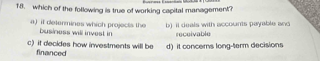 Business Essentials Module 4 | Quiz
18、 which of the following is true of working capital management?
a) it determines which projects the b) it deals with accounts payable and
business will invest in receivable
c) it decides how investments will be d) it concerns long-term decisions
financed