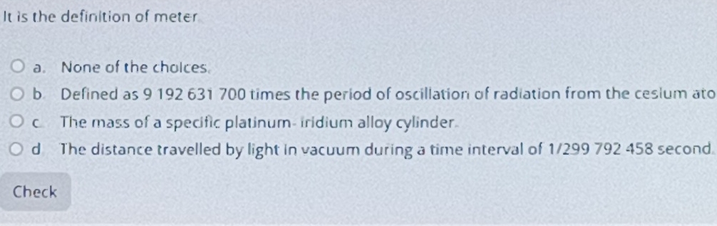 It is the definition of meter
a. None of the cholces.
b Defined as 9 192 631 700 times the period of oscillation of radiation from the ceslum ato
c The mass of a specific platinum- iridium alloy cylinder.
d The distance travelled by light in vacuum during a time interval of 1/299 792 458 second.
Check