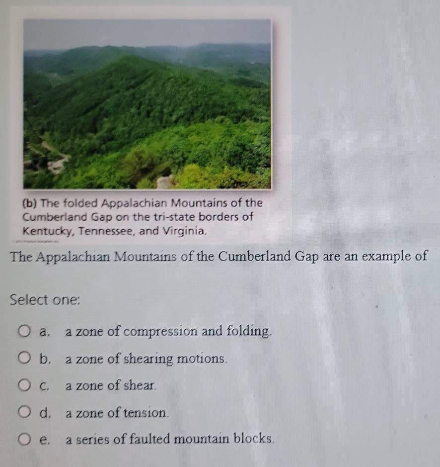 The folded Appalachian Mountains of the
Cumberland Gap on the tri-state borders of
Kentucky, Tennessee, and Virginia.
The Appalachian Mountains of the Cumberland Gap are an example of
Select one:
a. a zone of compression and folding.
b. a zone of shearing motions.
C. a zone of shear.
d. a zone of tension.
e. a series of faulted mountain blocks.