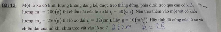 Bài 12, Một lò xo có khối lượng không đáng kể, được treo thẳng đứng, phía dưới treo quả cân có khối 
lượng m_1=200(g) thì chiều dài của lò xo là l_1=30(cm). Nếu treo thêm vào một vật có khối 
lượng m_2=250(g) thì lò xo dài l_2=32(cm) ). Lầy g=10(m/s^2). Hãy tính độ cứng của lò xo và 
chiều dài của nó khi chưa treo vật vào lò xo ?