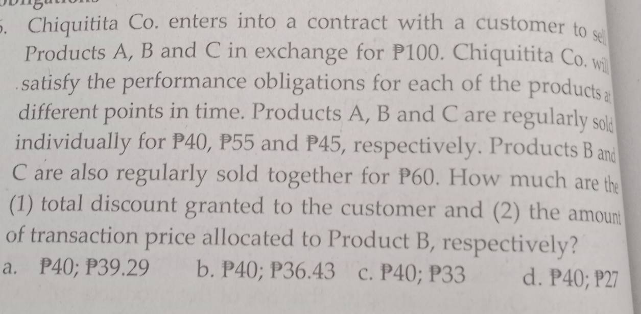 Chiquitita Co. enters into a contract with a customer to se
Products A, B and C in exchange for P100. Chiquitita Co. will
satisfy the performance obligations for each of the products 
different points in time. Products A, B and C are regularly sold
individually for P40, P55 and P45, respectively. Products B and
C are also regularly sold together for P60. How much are the
(1) total discount granted to the customer and (2) the amoun
of transaction price allocated to Product B, respectively?
a. P40; P39.29 b. P40; P36.43 c. P40; P33 d. P40; P27