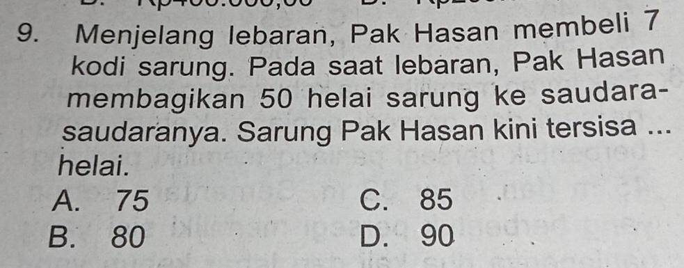 Menjelang lebaran, Pak Hasan membeli 7
kodi sarung. Pada saat lebaran, Pak Hasan
membagikan 50 helai sarung ke saudara-
saudaranya. Sarung Pak Hasan kini tersisa ...
helai.
A. 75 C. 85
B. 80 D. 90