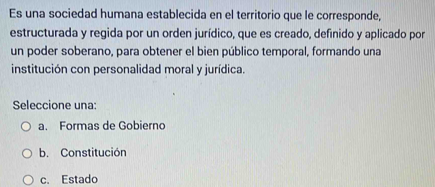 Es una sociedad humana establecida en el territorio que le corresponde,
estructurada y regida por un orden jurídico, que es creado, definido y aplicado por
un poder soberano, para obtener el bien público temporal, formando una
institución con personalidad moral y jurídica.
Seleccione una:
a. Formas de Gobierno
b. Constitución
c. Estado