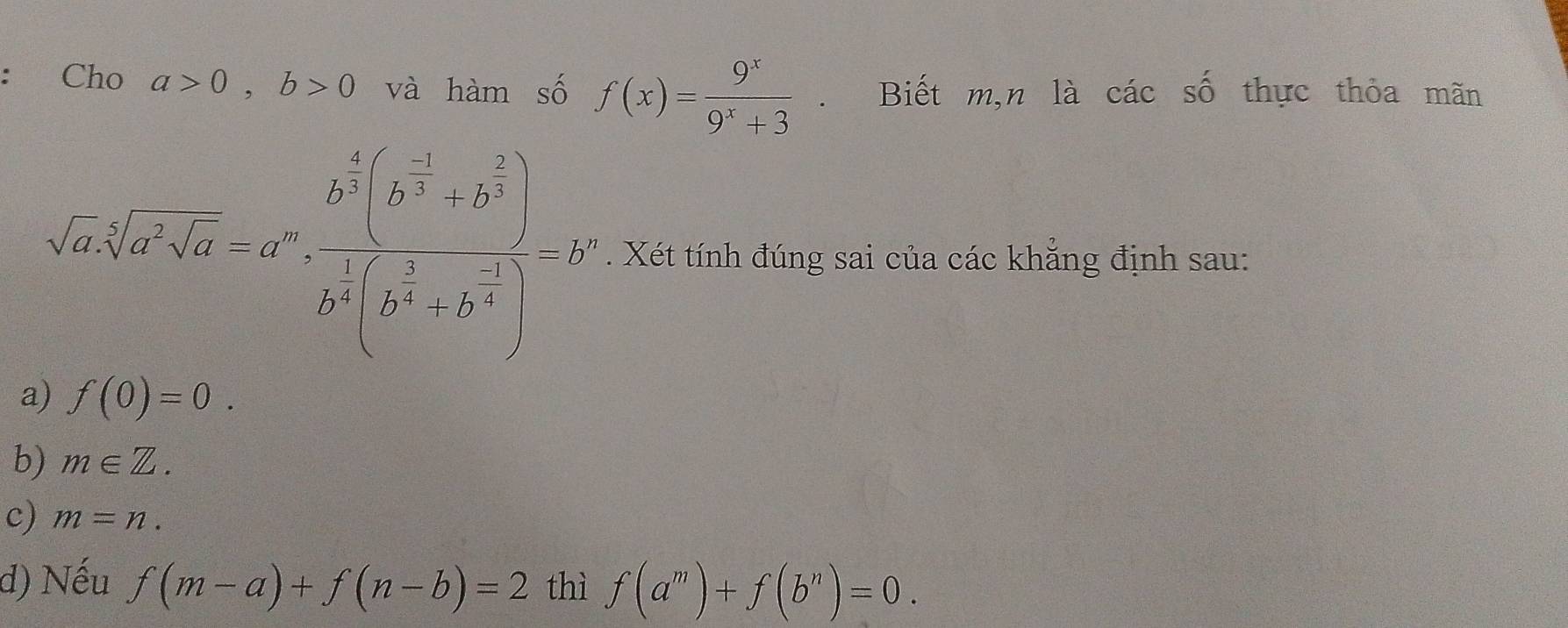 Cho a>0, b>0 và hàm số f(x)= 9^x/9^x+3 . Biết m,n là các số thực thỏa mãn
sqrt(a)sqrt(a^2sqrt a)-a^0frac b^(frac 1)2[frac sqrt(a^(2[3)4]) [b^(2^frac 2)2[b^(frac 3)2-b^(frac b^2x)-2)^ 1/2 )=2 . Xét tính đúng sai của các khẳng định sau:
a) f(0)=0.
b) m∈ Z.
c) m=n.
d) Nếu f(m-a)+f(n-b)=2 thì f(a^m)+f(b^n)=0.