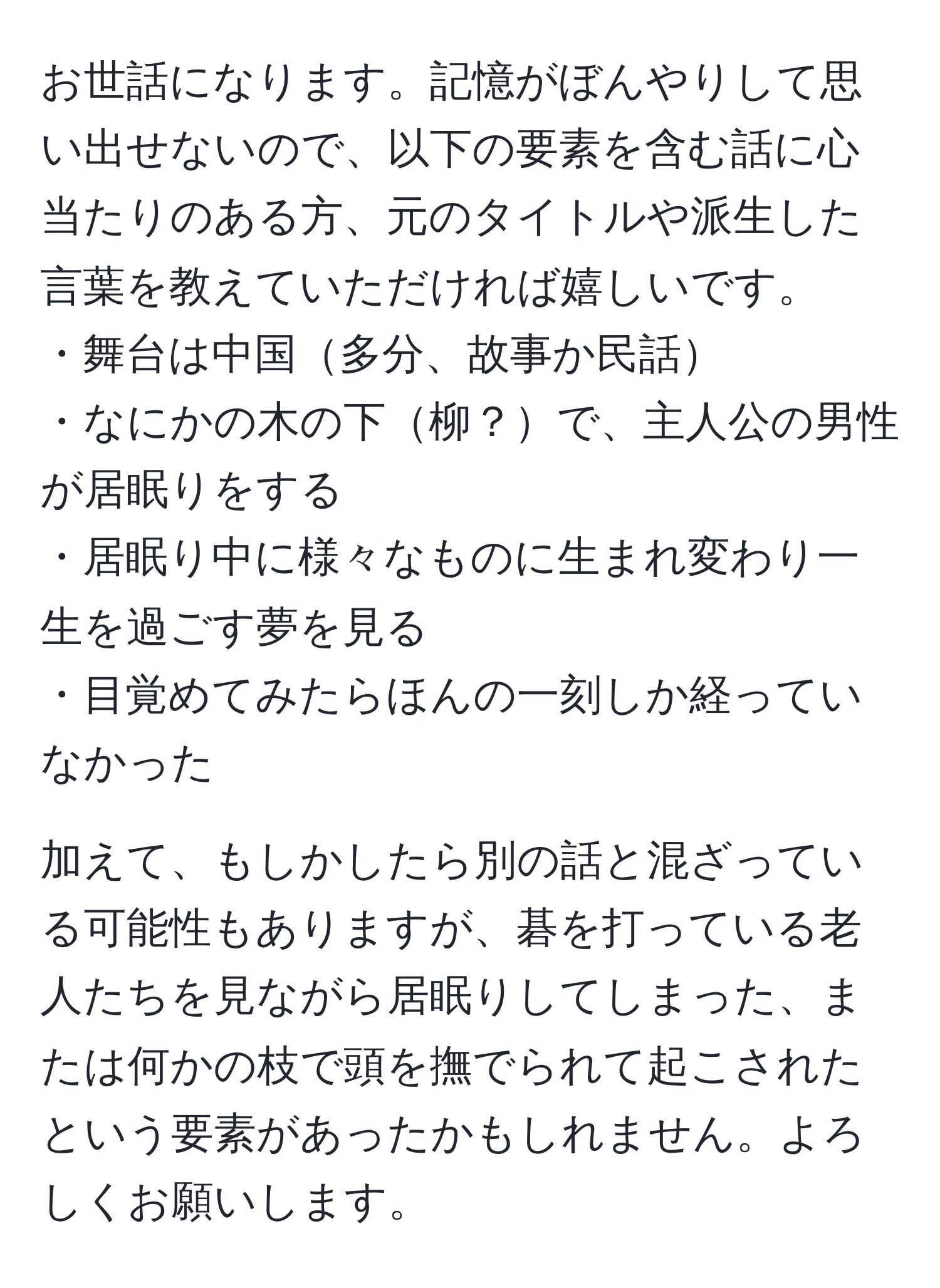 お世話になります。記憶がぼんやりして思い出せないので、以下の要素を含む話に心当たりのある方、元のタイトルや派生した言葉を教えていただければ嬉しいです。  
・舞台は中国多分、故事か民話  
・なにかの木の下柳？で、主人公の男性が居眠りをする  
・居眠り中に様々なものに生まれ変わり一生を過ごす夢を見る  
・目覚めてみたらほんの一刻しか経っていなかった  

加えて、もしかしたら別の話と混ざっている可能性もありますが、碁を打っている老人たちを見ながら居眠りしてしまった、または何かの枝で頭を撫でられて起こされたという要素があったかもしれません。よろしくお願いします。