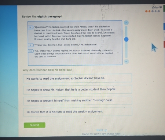 Review the eighth paragraph.
n "Questions?" Mr. Nelson scanmed the choir. "Okay, then." He plucked an
index card from his desk--the weekly assignment. Each week, he asked a
student to read it out lowd. Today, he offered the card to Sophie. She shook
her head, which Brennan had expected, but Mr. Nelson looked surprised.
Brennan quickly held his own hand out.
o] "Thank you, Brennan, but I asked Sophie," Mr. Nelson said.
10 ] "No, thank you," Sophie replied. Mr. Nelson frowned, obviously confused--
the card to Brennan. Sophie had always volunteered for other tasks--but eventually he handed
Why does Brennan hold his hand out?
He wants to read the assignment so Sophie doesn't have to.
He hopes to show Mr. Nelson that he is a better student than Sophie.
He hopes to prevent himself from making another "hooting" noise,
He thinks that it is his turn to read the weekly assignment.
Submit
Next up
Done for now? Try these next:_