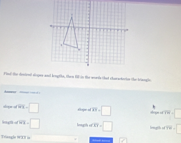 Find the desired slopes and lengths, then fill in the words that characterize the triangle. 
Anwer Mengt 1 o0 d 3 
slope of overline WX=□ alope of overline XY=□ slope of overline YW=□
length of overline WX=□ length of overline XY=□ length of overline YW=□
Triangle WXY is
boxed V