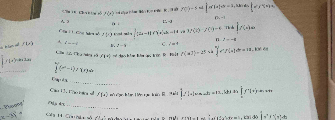 Cho hàm số f(x) có đạo hàm liên tục trên R , Biết f(1)=5 yà ∈tlimits _0^(1xf(x)dx=3 , khí đó ∈tlimits _0^1x^2)f'(x)d_x
A. 2 C. -3 D. -1
B. I
Câu 11. Cho hàm số f(x) thoả mãn ∈tlimits _1^(2(2x-1)f'(x)dx=14 yà 3f(2)-f(1)=6. Tính ∈tlimits _1^2f(x)dx
D. I=-8
o hàm số f(x) A. I=-4 C. I=4
B. I=8
Câu 12. Cho hàm số f(x) có đạo hàm liên tục trên R . Biết f(ln 2)=25 và ∈tlimits _0^(ln 2)e^x)f(x)dx=10 , khi đó
∈tlimits _0^((frac π)2)f(x)sin 2xr ∈tlimits _0^((ln 2)(e^x)-1)f'(x)dx
_
Đáp án:
Câu 13. Cho hàm số f(x) có đạo hàm liên tục trên R . Biết ∈tlimits _0^((π)f(x)cos xdx=12 , khi đó ∈tlimits _0^(π)f^,)(x)sin xdx
Phương Đáp án:_
(x-3)^2+ Câu 14. Cho hàm số f(x) có đạo hàm liên tục trên. R. Biết f(5)=1va∈tlimits^1xf(5x)dx=1 , khi đó ∈tlimits _5^(5x^2)f'(x)dx