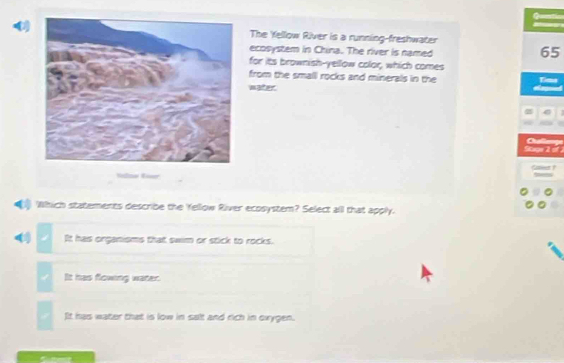 Quetic
The Yellow River is a running-freshwater
ecosystem in China. The river is named
65
for its brownish-yellow color, which comes
from the small rocks and minerals in the Time
water
Cuale
Skuge 2 of
Which statements describe the Yellow River ecosystem? Select alll that apply.
( It has organisms that swim or stick to rocks.
It has flowing water.
IIt has water that is low in salt and rich in oxygen.