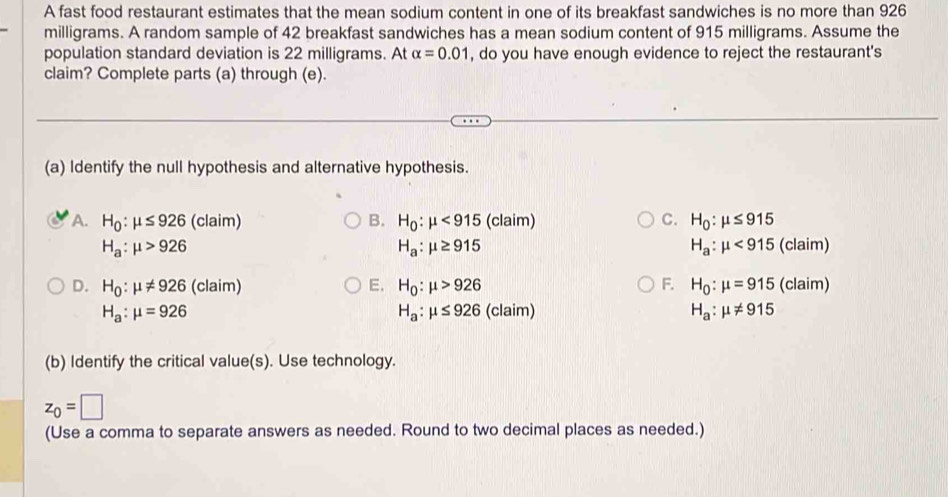 A fast food restaurant estimates that the mean sodium content in one of its breakfast sandwiches is no more than 926
milligrams. A random sample of 42 breakfast sandwiches has a mean sodium content of 915 milligrams. Assume the
population standard deviation is 22 milligrams. At alpha =0.01 , do you have enough evidence to reject the restaurant's
claim? Complete parts (a) through (e).
(a) Identify the null hypothesis and alternative hypothesis.
A. H_0:mu ≤ 926 (claim) B. H_0:mu <915</tex> (claim) C. H_0:mu ≤ 915
H_a:mu >926
H_a:mu ≥ 915
H_a:mu <915(claim)
D. H_0:mu != 926 (claim) E. H_0:mu >926 F. H_0:mu =915(claim)
H_a:mu =926 (claim) H_a:mu != 915
H_a:mu ≤ 926
(b) Identify the critical value(s). Use technology.
z_0=□
(Use a comma to separate answers as needed. Round to two decimal places as needed.)