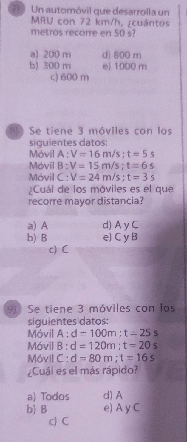 Un automóvil que desarrolla un
MRU con 72 km/h, ¿cuántos
metros recorre en 50 s?
a) 200 m d) 800 m
b) 300 m e) 1000 m
c) 600 m
8 Se tiene 3 móviles con los
siguientes datos:
Móvil A : V=16m/s; t=5s
Móvil B : V=15m/s; t=6s
Móvil C : V=24m/s; t=3s
¿Cuál de los móviles es el que
recorre mayor distancia?
a) A d) A y C
b) B e) C y B
c) C
9) Se tiene 3 móviles con los
siguientes datos:
Móvil A : d=100m; t=25s
Móvil B : d=120m; t=20s
Móvil C : d=80m; t=16s
¿Cuál es el más rápido?
a) Todos d) A
b) B e) A y C
c) C