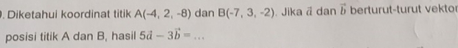 Diketahui koordinat titik A(-4,2,-8) dan B(-7,3,-2) Jika ā dan vector b berturut-turut vektor 
posisi titik A dan B, hasil 5vector a-3vector b=...