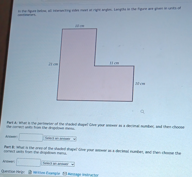 In the figure below, all intersecting sides meet at right angles. Lengths in the figure are given in units of
centimeters. 
Part A: What is the perimeter of the shaded shape? Give your answer as a decimal number, and then choose 
the correct units from the dropdown menu. 
Answer: Select an answer 
Part B: What is the area of the shaded shape? Give your answer as a decimal number, and then choose the 
correct units from the dropdown menu. 
Answer: Select an answer 
Question Help: Written Example Message instructor