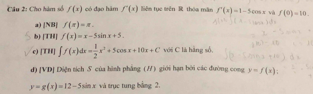 Cho hàm số f(x) có đạo hàm f'(x) liên tục trên R thỏa mãn f'(x)=1-5cos x và f(0)=10. 
a) [NB] f(π )=π. 
b) [TH] f(x)=x-5sin x+5. 
c) [TH] ∈t f(x)dx= 1/2 x^2+5cos x+10x+C với C là hằng số. 
d) [VD] Diện tích S của hình phẳng (H) giới hạn bởi các đường cong y=f(x) 、
y=g(x)=12-5sin x và trục tung bằng 2.