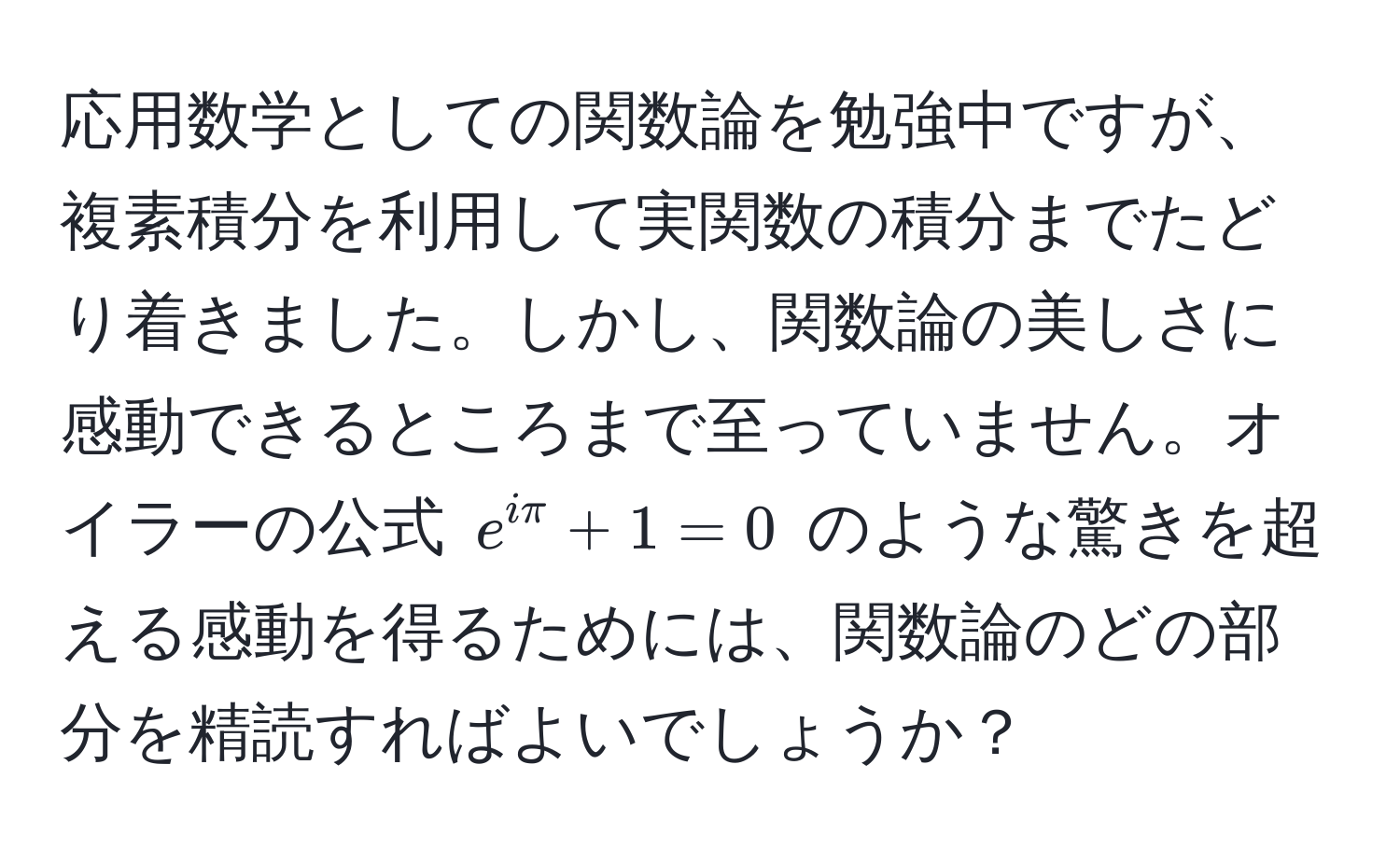 応用数学としての関数論を勉強中ですが、複素積分を利用して実関数の積分までたどり着きました。しかし、関数論の美しさに感動できるところまで至っていません。オイラーの公式 $e^(iπ) + 1 = 0$ のような驚きを超える感動を得るためには、関数論のどの部分を精読すればよいでしょうか？