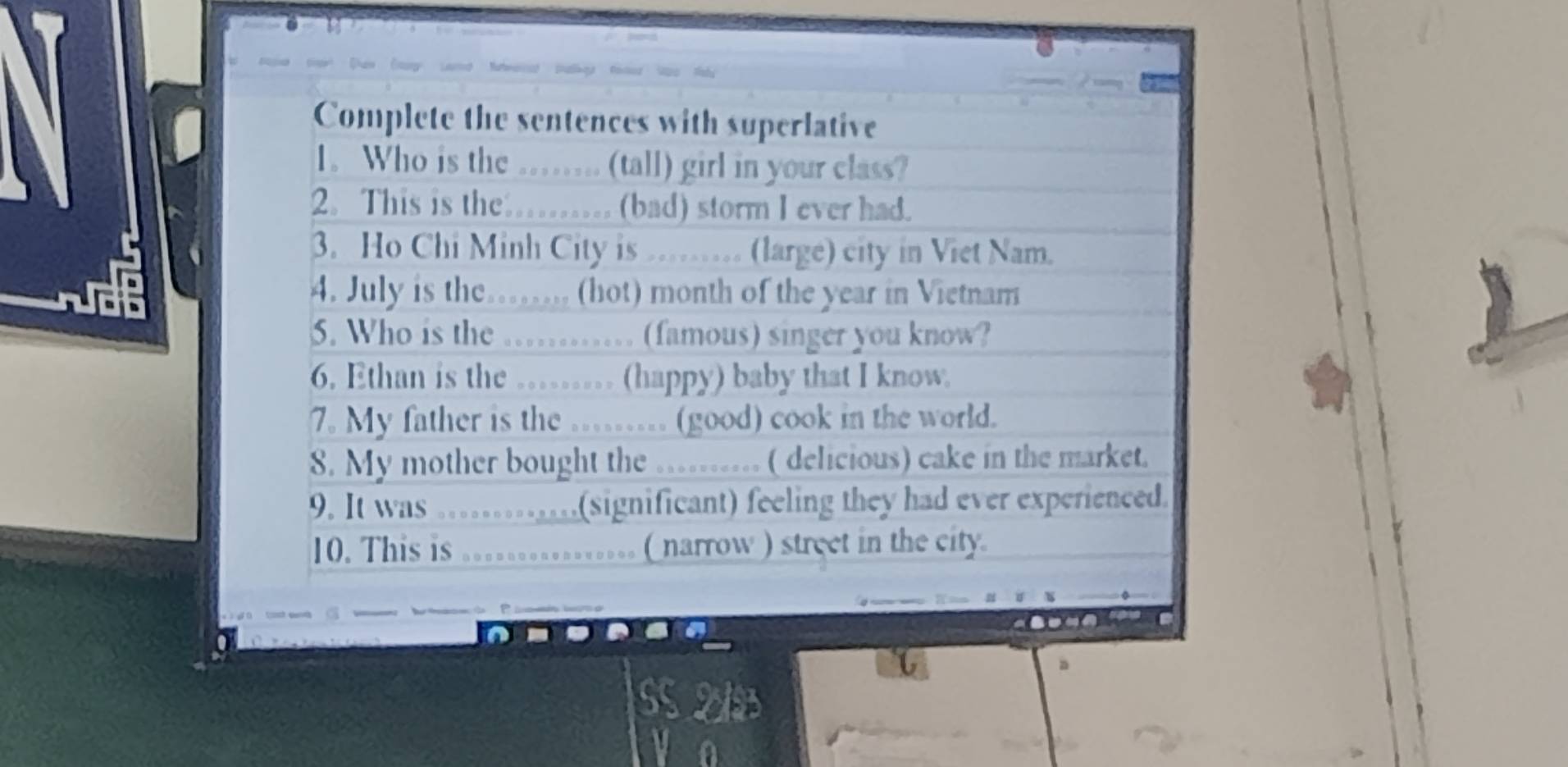 Complete the sentences with superlative 
1. Who is the …… (tall) girl in your class? 
2. This is the ......... (bad) storm I ever had. 
3. Ho Chi Minh City is ……. (large) city in Viet Nam. 
4. July is the……. (hot) month of the year in Vietnam 
5. Who is the ……… (famous) singer you know? 
6. Ethan is the …….. (happy) baby that I know. 
7. My father is the …... (good) cook in the world. 
8. My mother bought the .......... ( delicious) cake in the market. 
9. It was ……..(significant) feeling they had ever experienced. 
10. This is ............. ( narrow ) street in the city.