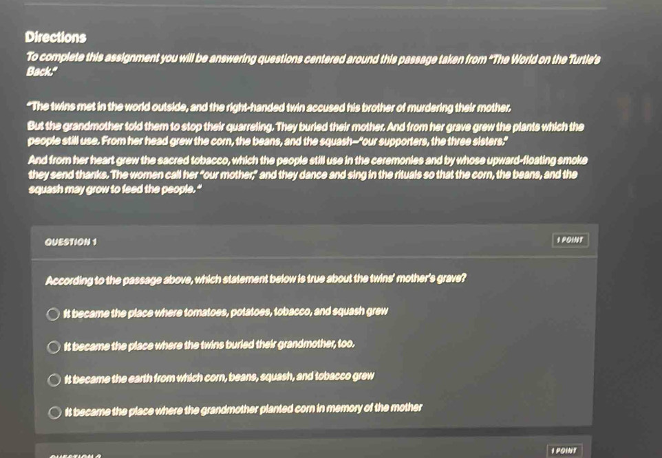 Directions
To complete this assignment you will be answering questions centered around this passage taken from “The World on the Turtie’s
Back."
"The twins met in the world outside, and the right-handed twin accused his brother of murdering their mother.
But the grandmother told them to stop their quarreling. They buried their mother. And from her grave grew the plants which the
people still use. From her head grew the corn, the beans, and the squash--"our supporters, the three sisters."
And from her heart grew the sacred tobacco, which the people still use in the ceremonies and by whose upward-floating smoke
they send thanks. The women call her "our mother,” and they dance and sing in the rituals so that the corn, the beans, and the
squash may grow to feed the people."
QUESTION 1 I POINT
According to the passage above, which statement below is true about the twins' mother's grave?
It became the place where tomatoes, potatoes, tobacco, and squash grew
It became the place where the twins buried their grandmother, too.
It became the earth from which corn, beans, squash, and tobacco grew
It became the place where the grandmother planted corn in memory of the mother
I POINT