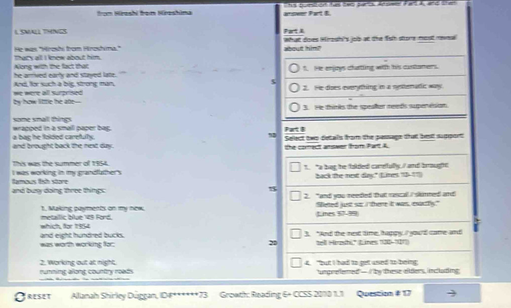 his quest on has two parts. Ad swer Pard A and then
from Hrashi from Hroshina amswer Part E.
I SMALL THINGS PatA
What does Hireshis job at the fst store most revsal
He was "Hroshi from Hroshina." about him?
Thats all! I know about him.
Along with the flact that
he arrived early and stayed late. 1. He enjoys chatting with his custaners.
And, for such a big, strong man,
5
we were all surprised 2. He dies everything in a systenatic way.
by how little he ate--
3.He thinks the speater meeds supenision.
some small things
wrapped in a small paper bag. Part B
a bag he folded carefully.
and brought back the next day. Sellect two detalls from the pessage that best support
the corect amswer from Part A
This was the summer of 1954
I was working in my grandfather's t "a bag te folded carefullly / and brught
famous fish store back the mext day" (Limes 18-17)
and busy doing three things:
15
2. "and you meeded that rascal I sknmed and
1. Making waymeds on my naw. filleted just sor I there it wass, exautfly."
metaillic blue 49 Ford. Lites 57 -39
which, for 1954
and eight hundred bucks. 3. "And the mext time, happy. I you d come and
21
was worth working for: tell Hrashi'' Lnes '' 120 -''1')
2. Working out at night. 4. "but I had to get used to being
renning along coastry reess tumprefemed — i by these elders, including
Greset Allanah Shirley Dúggan, ID#*****= 13 Growth: Reading 6+ CCSS 2010 1.1 Question # 17