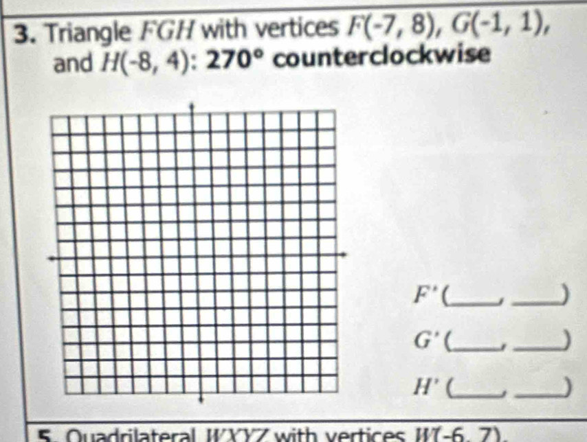 Triangle FGH with vertices F(-7,8), G(-1,1), 
and H(-8,4):270° counterclockwise
F' (_  j _ )
G' (_ 
_)
H' (_  j _ )
5. Quadrilateral WXYZ with vertices W(-6,7)