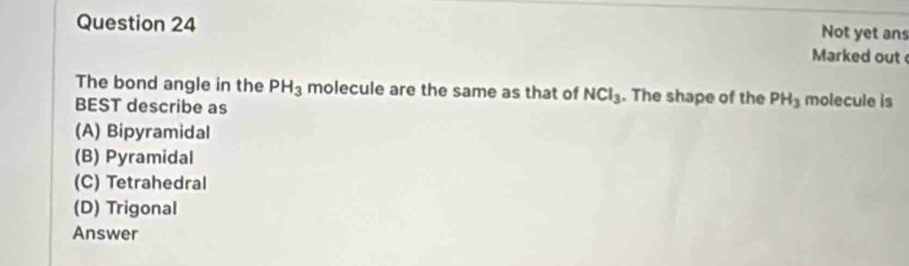 Not yet ans
Marked out 
The bond angle in the PH_3 molecule are the same as that of NCl_3. The shape of the PH_3 molecule is
BEST describe as
(A) Bipyramidal
(B) Pyramidal
(C) Tetrahedral
(D) Trigonal
Answer