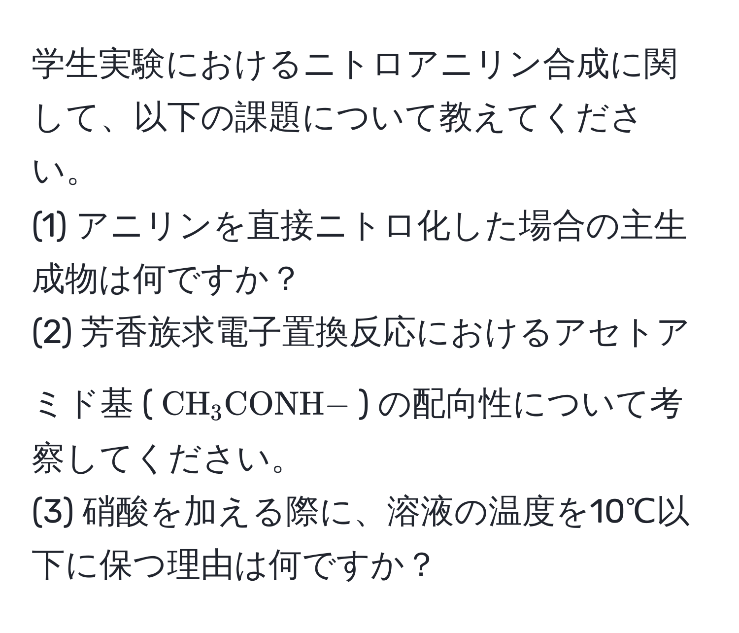 学生実験におけるニトロアニリン合成に関して、以下の課題について教えてください。 
(1) アニリンを直接ニトロ化した場合の主生成物は何ですか？ 
(2) 芳香族求電子置換反応におけるアセトアミド基 (( CH_3CONH- )) の配向性について考察してください。 
(3) 硝酸を加える際に、溶液の温度を10℃以下に保つ理由は何ですか？