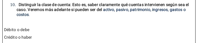 Distinguir la clase de cuenta: Esto es, saber claramente qué cuentas intervienen según sea el
caso. Veremos más adelante si pueden ser del activo, pasivo, patrimonio, ingresos, gastos o
costos.
Débito o debe
Crédito o haber